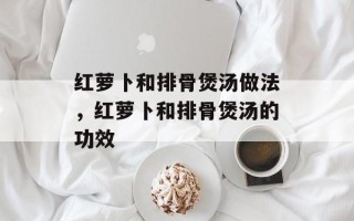 红萝卜和排骨煲汤做法，红萝卜和排骨煲汤的功效