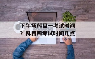 下午场科目一考试时间？科目四考试时间几点