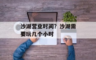 沙湖营业时间？沙湖需要玩几个小时