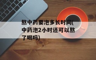 熬中药要泡多长时间(中药泡2小时还可以熬了喝吗)