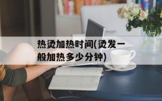 热烫加热时间(烫发一般加热多少分钟)