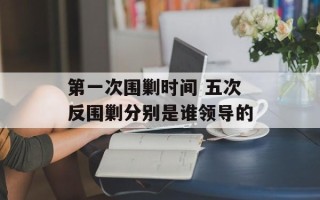 第一次围剿时间 五次反围剿分别是谁领导的