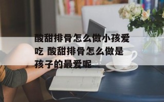 酸甜排骨怎么做小孩爱吃 酸甜排骨怎么做是孩子的最爱呢