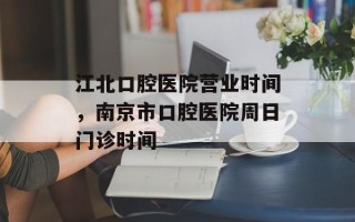 江北口腔医院营业时间，南京市口腔医院周日门诊时间