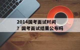 2014国考面试时间？国考面试结果公布吗