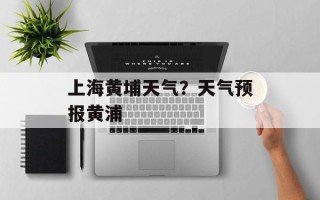 上海黄埔天气？天气预报黄浦