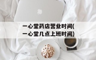 一心堂药店营业时间(一心堂几点上班时间)
