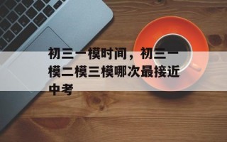 初三一模时间，初三一模二模三模哪次最接近中考