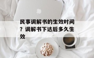 民事调解书的生效时间？调解书下达后多久生效