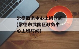 常德政务中心上班时间(常德市武陵区政务中心上班时间)