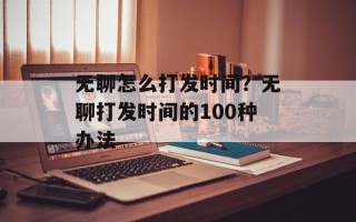 无聊怎么打发时间？无聊打发时间的100种办法