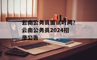 云南公务员面试时间？云南公务员2024招录公告
