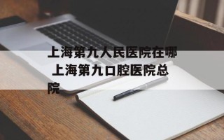上海第九人民医院在哪 上海第九口腔医院总院