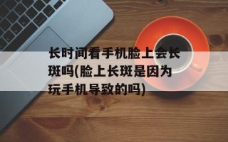 长时间看手机脸上会长斑吗(脸上长斑是因为玩手机导致的吗)
