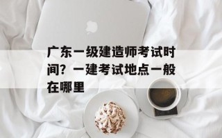 广东一级建造师考试时间？一建考试地点一般在哪里
