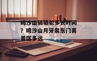 鸣沙山骑骆驼多长时间？鸣沙山月牙泉东门离景区多远