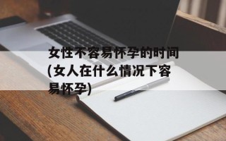女性不容易怀孕的时间(女人在什么情况下容易怀孕)