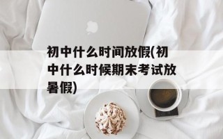 初中什么时间放假(初中什么时候期末考试放暑假)