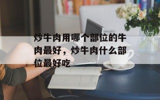 炒牛肉用哪个部位的牛肉最好，炒牛肉什么部位最好吃