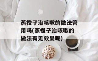 蒸橙子治咳嗽的做法管用吗(蒸橙子治咳嗽的做法有无效果呢)