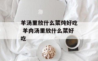 羊汤里放什么菜炖好吃 羊肉汤里放什么菜好吃