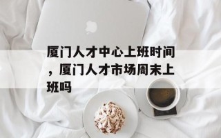 厦门人才中心上班时间，厦门人才市场周末上班吗