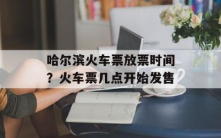 哈尔滨火车票放票时间？火车票几点开始发售