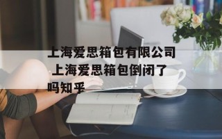 上海爱思箱包有限公司 上海爱思箱包倒闭了吗知乎