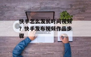 快手怎么发长时间视频？快手发布视频作品步骤