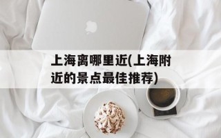 上海离哪里近(上海附近的景点最佳推荐)