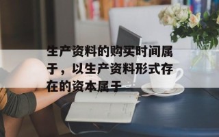 生产资料的购买时间属于，以生产资料形式存在的资本属于