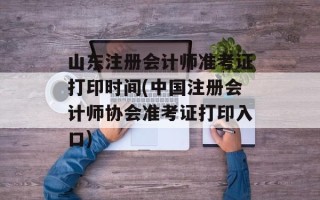 山东注册会计师准考证打印时间(中国注册会计师协会准考证打印入口)