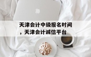 天津会计中级报名时间，天津会计诚信平台