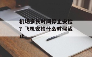 机场多长时间停止安检？飞机安检什么时候截止