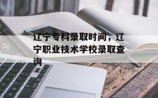 辽宁专科录取时间，辽宁职业技术学校录取查询