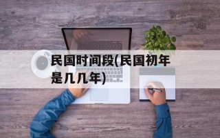 民国时间段(民国初年是几几年)