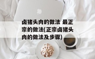 卤猪头肉的做法 最正宗的做法(正宗卤猪头肉的做法及步骤)