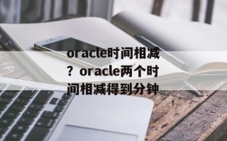 oracle时间相减？oracle两个时间相减得到分钟