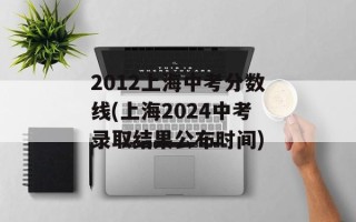 2012上海中考分数线(上海2024中考录取结果公布时间)