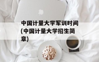 中国计量大学军训时间(中国计量大学招生简章)