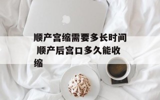 顺产宫缩需要多长时间 顺产后宫口多久能收缩