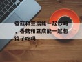 香菇和豆腐能一起炒吗，香菇和豆腐能一起包饺子吃吗