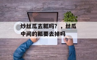 炒丝瓜去瓤吗？，丝瓜中间的瓤要去掉吗