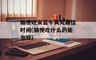 脑梗吃安宫牛黄丸最佳时间(脑梗吃什么药能治好)