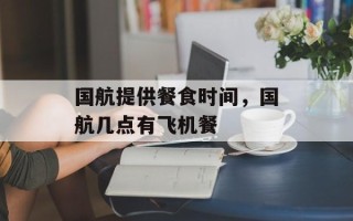 国航提供餐食时间，国航几点有飞机餐
