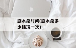 剧本杀时间(剧本杀多少钱玩一次)