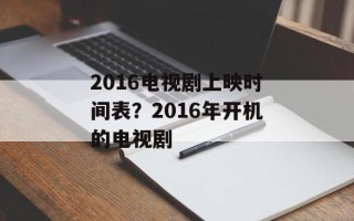 2016电视剧上映时间表？2016年开机的电视剧