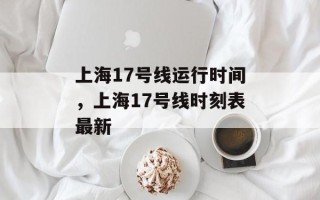 上海17号线运行时间，上海17号线时刻表最新