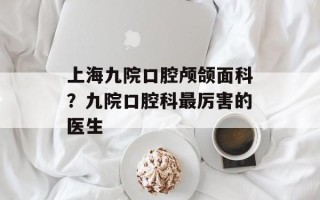 上海九院口腔颅颌面科？九院口腔科最厉害的医生