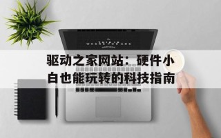 驱动之家网站：硬件小白也能玩转的科技指南